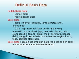 Istilah Basis Data :
• Lemari arsip
• Penyimpanan data
Basis Data :
• Basis : markas/gudang, tempat bersarang /
berkumpul
• Data : representasi fakta dunia nyata yang
mewakili suatu obyek (spt, manusia: dosen, mhs,
elanggan,dll; barang: buku, meja; peristiwa, konsep,
dsb.), yang direkam baik dalam bentuk angka, huruf,
teks, gambar atau suara.
Basis Data : adalah sekumpulan data yang saling ber-relasi
menurut aturan atau tatanan tertentu
9
 