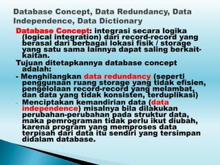 Database Concept: integrasi secara logika
(logical integration) dari record-record yang
berasal dari berbagai lokasi fisik / storage
yang satu sama lainnya dapat saling berkait-
kaitan.
Tujuan ditetapkannya database concept
adalah:
- Menghilangkan data redundancy (seperti
penggunaan ruang storage yang tidak efisien,
pengelolaan record-record yang melambat,
dan data yang tidak konsisten, terduplikasi)
- Menciptakan kemandirian data (data
independence) misalnya bila dilakukan
perubahan-perubahan pada struktur data,
maka pemrograman tidak perlu ikut diubah,
karena program yang memproses data
terpisah dari data itu sendiri yang tersimpan
didalam database.
 
