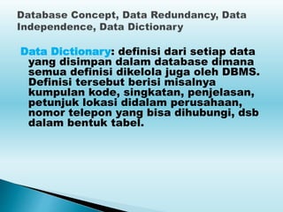 Data Dictionary: definisi dari setiap data
yang disimpan dalam database dimana
semua definisi dikelola juga oleh DBMS.
Definisi tersebut berisi misalnya
kumpulan kode, singkatan, penjelasan,
petunjuk lokasi didalam perusahaan,
nomor telepon yang bisa dihubungi, dsb
dalam bentuk tabel.
 
