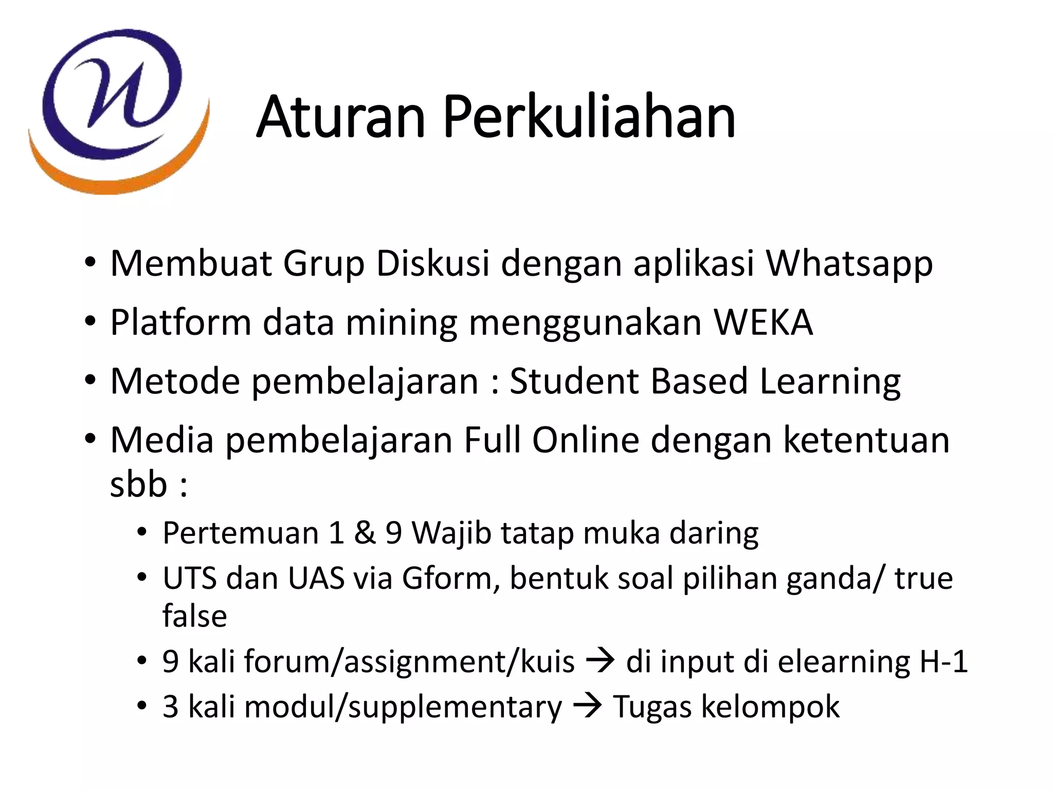 Aturan Perkuliahan
• Membuat Grup Diskusi dengan aplikasi Whatsapp
• Platform data mining menggunakan WEKA
• Metode pembelajaran : Student Based Learning
• Media pembelajaran Full Online dengan ketentuan
sbb :
• Pertemuan 1 & 9 Wajib tatap muka daring
• UTS dan UAS via Gform, bentuk soal pilihan ganda/ true
false
• 9 kali forum/assignment/kuis  di input di elearning H-1
• 3 kali modul/supplementary  Tugas kelompok
 