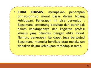 12
• ETIKA KHUSUS, merupakan penerapan
prinsip-prinsip moral dasar dalam bidang
kehidupan. Penerapan ini bisa berwujud :
Bagaimana seseorang bersikap dan bertindak
dalam kehidupannya dan kegiatan profesi
khusus yang dilandasi dengan etika moral.
Namun, penerapan itu dapat juga berwujud
Bagaimana manusia bersikap atau melakukan
tindakan dalam kehidupan terhadap sesama.
 