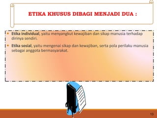  Etika individual, yaitu menyangkut kewajiban dan sikap manusia terhadap
dirinya sendiri.
 Etika sosial, yaitu mengenai sikap dan kewajiban, serta pola perilaku manusia
sebagai anggota bermasyarakat.
13
ETIKA KHUSUS DIBAGI MENJADI DUA :
 