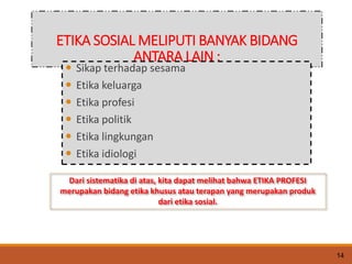 ETIKA SOSIAL MELIPUTI BANYAK BIDANG
ANTARA LAIN :
 Sikap terhadap sesama
 Etika keluarga
 Etika profesi
 Etika politik
 Etika lingkungan
 Etika idiologi
Dari sistematika di atas, kita dapat melihat bahwa ETIKA PROFESI
merupakan bidang etika khusus atau terapan yang merupakan produk
dari etika sosial.
14
 