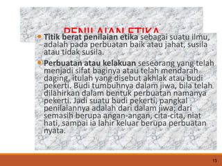 PENILAIAN ETIKA
 Titik berat penilaian etika sebagai suatu ilmu,
adalah pada perbuatan baik atau jahat, susila
atau tidak susila.
 Perbuatan atau kelakuan seseorang yang telah
menjadi sifat baginya atau telah mendarah
daging, itulah yang disebut akhlak atau budi
pekerti. Budi tumbuhnya dalam jiwa, bila telah
dilahirkan dalam bentuk perbuatan namanya
pekerti. Jadi suatu budi pekerti, pangkal
penilaiannya adalah dari dalam jiwa; dari
semasih berupa angan-angan, cita-cita, niat
hati, sampai ia lahir keluar berupa perbuatan
nyata.
15
 