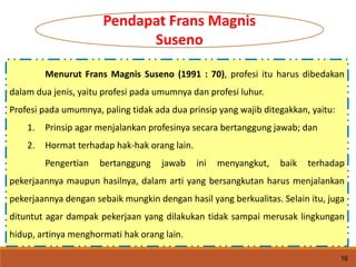 Menurut Frans Magnis Suseno (1991 : 70), profesi itu harus dibedakan
dalam dua jenis, yaitu profesi pada umumnya dan profesi luhur.
Profesi pada umumnya, paling tidak ada dua prinsip yang wajib ditegakkan, yaitu:
1. Prinsip agar menjalankan profesinya secara bertanggung jawab; dan
2. Hormat terhadap hak-hak orang lain.
Pengertian bertanggung jawab ini menyangkut, baik terhadap
pekerjaannya maupun hasilnya, dalam arti yang bersangkutan harus menjalankan
pekerjaannya dengan sebaik mungkin dengan hasil yang berkualitas. Selain itu, juga
dituntut agar dampak pekerjaan yang dilakukan tidak sampai merusak lingkungan
hidup, artinya menghormati hak orang lain.
16
Pendapat Frans Magnis
Suseno
 