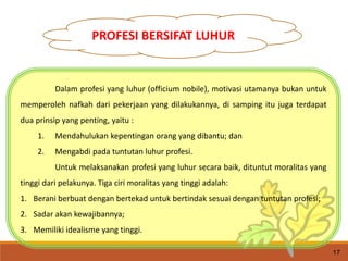Dalam profesi yang luhur (officium nobile), motivasi utamanya bukan untuk
memperoleh nafkah dari pekerjaan yang dilakukannya, di samping itu juga terdapat
dua prinsip yang penting, yaitu :
1. Mendahulukan kepentingan orang yang dibantu; dan
2. Mengabdi pada tuntutan luhur profesi.
Untuk melaksanakan profesi yang luhur secara baik, dituntut moralitas yang
tinggi dari pelakunya. Tiga ciri moralitas yang tinggi adalah:
1. Berani berbuat dengan bertekad untuk bertindak sesuai dengan tuntutan profesi;
2. Sadar akan kewajibannya;
3. Memiliki idealisme yang tinggi.
17
PROFESI BERSIFAT LUHUR
 