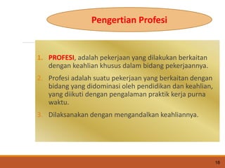 1. PROFESI, adalah pekerjaan yang dilakukan berkaitan
dengan keahlian khusus dalam bidang pekerjaannya.
2. Profesi adalah suatu pekerjaan yang berkaitan dengan
bidang yang didominasi oleh pendidikan dan keahlian,
yang diikuti dengan pengalaman praktik kerja purna
waktu.
3. Dilaksanakan dengan mengandalkan keahliannya.
18
Pengertian Profesi
 