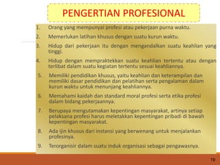 1. Orang yang mempunyai profesi atau pekerjaan purna waktu.
2. Memerlukan latihan khusus dengan suatu kurun waktu.
3. Hidup dari pekerjaan itu dengan mengandalkan suatu keahlian yang
tinggi.
4. Hidup dengan mempraktekkan suatu keahlian tertentu atau dengan
terlibat dalam suatu kegiatan tertentu sesuai keahliannya.
5. Memiliki pendidikan khusus, yaitu keahlian dan keterampilan dan
memiliki dasar pendidikan dan pelatihan serta pengalaman dalam
kurun waktu untuk menunjang keahliannya.
6. Memahami kaidah dan standard moral profesi serta etika profesi
dalam bidang pekerjaannya.
7. Berupaya mengutamakan kepentingan masyarakat, artinya setiap
pelaksana profesi harus meletakkan kepentingan pribadi di bawah
kepentingan masyarakat.
8. Ada ijin khusus dari instansi yang berwenang untuk menjalankan
profesinya.
9. Terorganisir dalam suatu induk organisasi sebagai pengawasnya.
19
PENGERTIAN PROFESIONAL
 