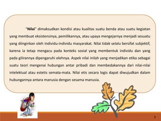 “Nilai" dimaksudkan kondisi atau kualitas suatu benda atau suatu kegiatan
yang membuat eksistensinya, pemilikannya, atau upaya mengejarnya menjadi sesuatu
yang diinginkan oleh individu-individu masyarakat. Nilai tidak selalu bersifat subjektif,
karena ia tetap mengacu pada konteks sosial yang membentuk individu dan yang
pada gilirannya dipengaruhi olehnya. Aspek nilai inilah yang menjadikan etika sebagai
suatu teori mengenai hubungan antar pribadi dan membedakannya dari nilai-nilai
intelektual atau estetis semata-mata. Nilai etis secara logis dapat diwujudkan dalam
hubungannya antara manusia dengan sesama manusia.
3
 