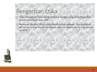 Pengertian Etika
 Etika berasal dari kata ethos (bahasa Yunani) yang berarti karakter,
watak kesusilaan atau adat.
 Menurut Martin (1993), etika didefinisikan sebagai “the discipline
which can act as the performance index or reference for our control
system”
4
 