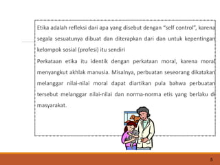 Etika adalah refleksi dari apa yang disebut dengan “self control”, karena
segala sesuatunya dibuat dan diterapkan dari dan untuk kepentingan
kelompok sosial (profesi) itu sendiri
Perkataan etika itu identik dengan perkataan moral, karena moral
menyangkut akhlak manusia. Misalnya, perbuatan seseorang dikatakan
melanggar nilai-nilai moral dapat diartikan pula bahwa perbuatan
tersebut melanggar nilai-nilai dan norma-norma etis yang berlaku di
masyarakat.
5
 