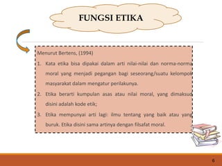 Menurut Bertens, (1994)
1. Kata etika bisa dipakai dalam arti nilai-nilai dan norma-norma
moral yang menjadi pegangan bagi seseorang/suatu kelompok
masyarakat dalam mengatur perilakunya.
2. Etika berarti kumpulan asas atau nilai moral, yang dimaksud
disini adalah kode etik;
3. Etika mempunyai arti lagi: ilmu tentang yang baik atau yang
buruk. Etika disini sama artinya dengan filsafat moral.
FUNGSI ETIKA
6
 