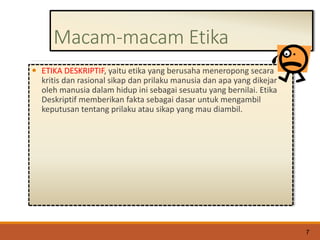 Macam-macam Etika
 ETIKA DESKRIPTIF, yaitu etika yang berusaha meneropong secara
kritis dan rasional sikap dan prilaku manusia dan apa yang dikejar
oleh manusia dalam hidup ini sebagai sesuatu yang bernilai. Etika
Deskriptif memberikan fakta sebagai dasar untuk mengambil
keputusan tentang prilaku atau sikap yang mau diambil.
7
 