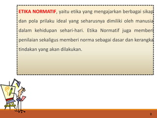 ETIKA NORMATIF, yaitu etika yang mengajarkan berbagai sikap
dan pola prilaku ideal yang seharusnya dimiliki oleh manusia
dalam kehidupan sehari-hari. Etika Normatif juga memberi
penilaian sekaligus memberi norma sebagai dasar dan kerangka
tindakan yang akan dilakukan.
8
 