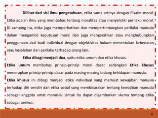 Dilihat dari sisi ilmu pengetahuan, etika sama artinya dengan filsafat moral.
Etika adalah ilmu yang membahas tentang moralitas atau menyelidiki perilaku moral.
Di samping itu, etika juga memperhatikan dan mempertimbangkan perilaku manusia
dalam mengambil keputusan moral dan juga mengarahkan atau menghubungkan
penggunaan akal budi individual dengan objektivitas hukum menentukan kebenaran
atau kesalahan dari perilaku terhadap orang lain.
Etika dibagi menjadi dua, yaitu etika umum dan etika khusus.
Etika umum membahas prinsip-prinsip moral dasar, sedangkan Etika khusus
menerapkan prinsip-prinsip dasar pada masing-masing bidang kehidupan manusia.
Etika khusus ini dibagi menjadi etika individual yang memuat kewajiban manusia
terhadap diri sendiri dan etika sosial yang membicarakan tentang kewajiban manusia
sebagai anggota umat manusia. Untuk itu dapat digambarkan skema tentang etika
sebagai berikut:
9
 