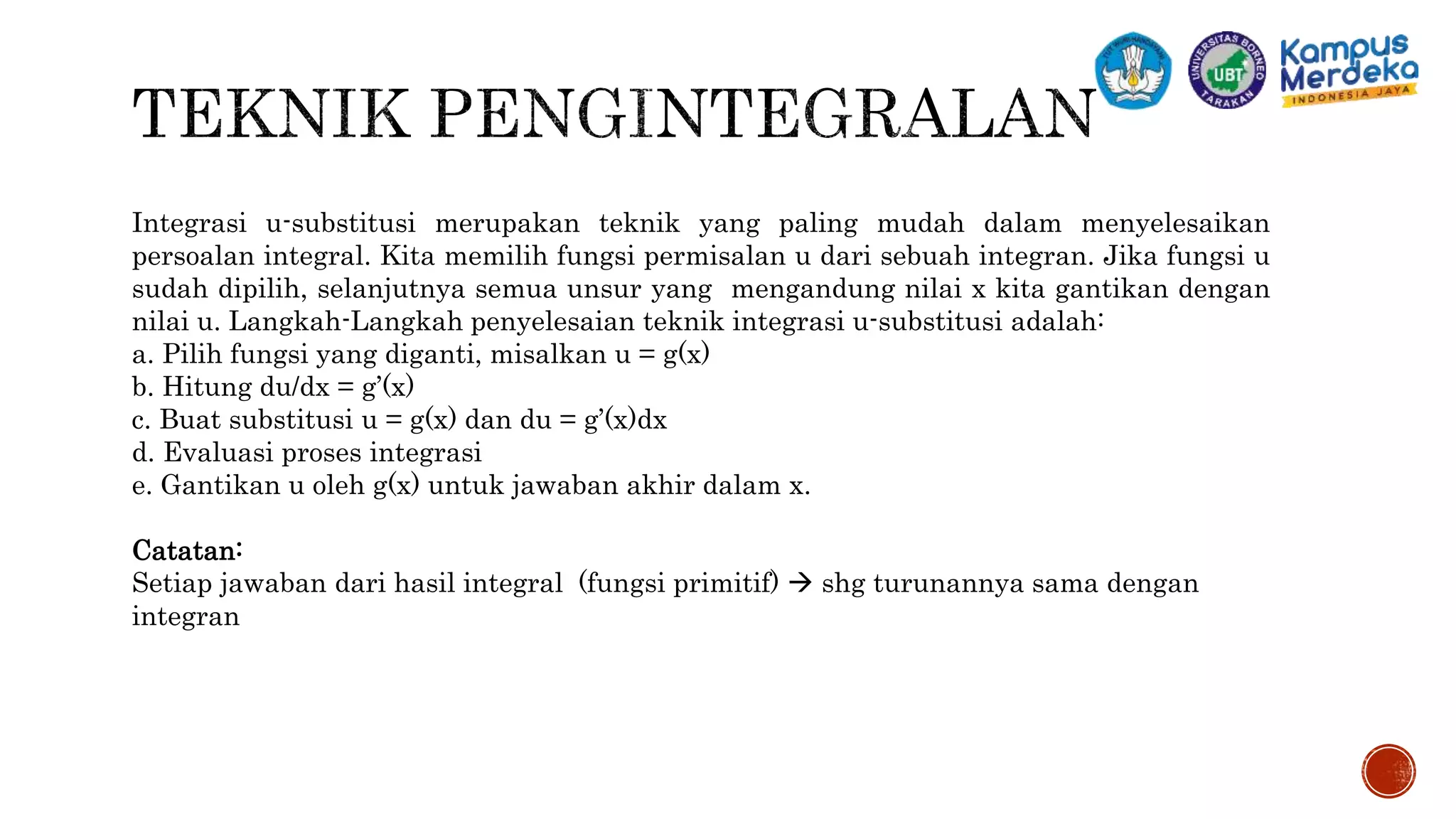 Integrasi u-substitusi merupakan teknik yang paling mudah dalam menyelesaikan
persoalan integral. Kita memilih fungsi permisalan u dari sebuah integran. Jika fungsi u
sudah dipilih, selanjutnya semua unsur yang mengandung nilai x kita gantikan dengan
nilai u. Langkah-Langkah penyelesaian teknik integrasi u-substitusi adalah:
a. Pilih fungsi yang diganti, misalkan u = g(x)
b. Hitung du/dx = g’(x)
c. Buat substitusi u = g(x) dan du = g’(x)dx
d. Evaluasi proses integrasi
e. Gantikan u oleh g(x) untuk jawaban akhir dalam x.
Catatan:
Setiap jawaban dari hasil integral (fungsi primitif)  shg turunannya sama dengan
integran
 
