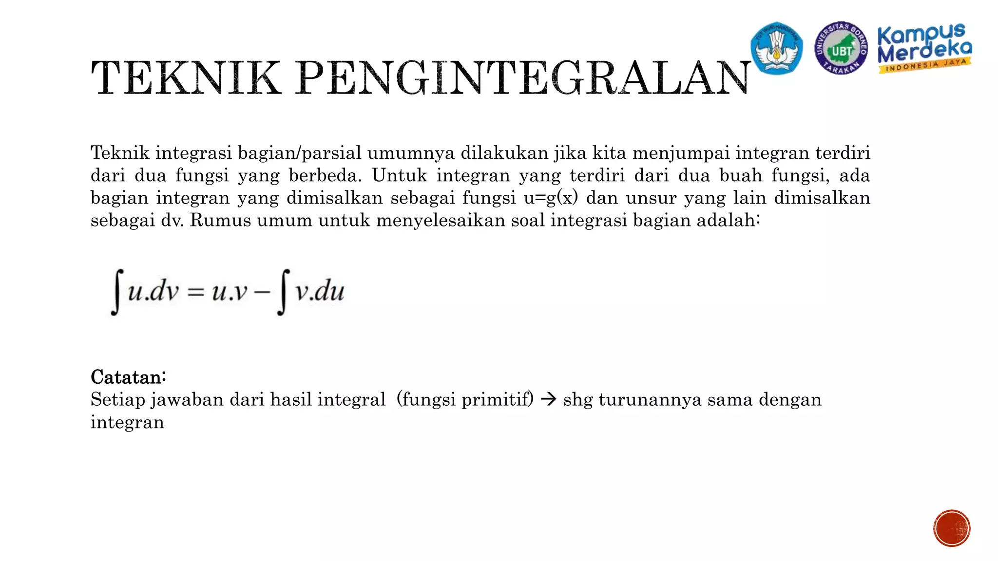 Teknik integrasi bagian/parsial umumnya dilakukan jika kita menjumpai integran terdiri
dari dua fungsi yang berbeda. Untuk integran yang terdiri dari dua buah fungsi, ada
bagian integran yang dimisalkan sebagai fungsi u=g(x) dan unsur yang lain dimisalkan
sebagai dv. Rumus umum untuk menyelesaikan soal integrasi bagian adalah:
Catatan:
Setiap jawaban dari hasil integral (fungsi primitif)  shg turunannya sama dengan
integran
 