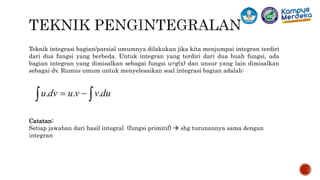Teknik integrasi bagian/parsial umumnya dilakukan jika kita menjumpai integran terdiri
dari dua fungsi yang berbeda. Untuk integran yang terdiri dari dua buah fungsi, ada
bagian integran yang dimisalkan sebagai fungsi u=g(x) dan unsur yang lain dimisalkan
sebagai dv. Rumus umum untuk menyelesaikan soal integrasi bagian adalah:
Catatan:
Setiap jawaban dari hasil integral (fungsi primitif)  shg turunannya sama dengan
integran
 