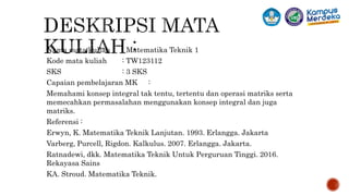 Nama mata kuliah : Matematika Teknik 1
Kode mata kuliah : TW123112
SKS : 3 SKS
Capaian pembelajaran MK :
Memahami konsep integral tak tentu, tertentu dan operasi matriks serta
memecahkan permasalahan menggunakan konsep integral dan juga
matriks.
Referensi :
Erwyn, K. Matematika Teknik Lanjutan. 1993. Erlangga. Jakarta
Varberg, Purcell, Rigdon. Kalkulus. 2007. Erlangga. Jakarta.
Ratnadewi, dkk. Matematika Teknik Untuk Perguruan Tinggi. 2016.
Rekayasa Sains
KA. Stroud. Matematika Teknik.
2
 