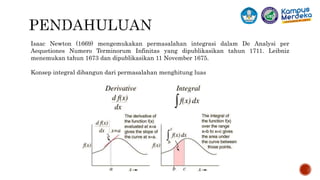 Isaac Newton (1669) mengemukakan permasalahan integrasi dalam De Analysi per
Aequetiones Numero Terminorum Infinitas yang dipublikasikan tahun 1711. Leibniz
menemukan tahun 1673 dan dipublikasikan 11 November 1675.
Konsep integral dibangun dari permasalahan menghitung luas
 