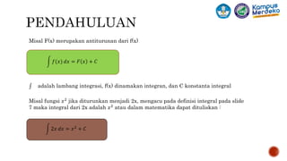 Misal F(x) merupakan antiturunan dari f(x)
adalah lambang integrasi, f(x) dinamakan integran, dan C konstanta integral
𝑓(𝑥) 𝑑𝑥 = 𝐹 𝑥 + 𝐶
Misal fungsi 𝑥2 jika diturunkan menjadi 2x, mengacu pada definisi integral pada slide
7 maka integral dari 2x adalah 𝑥2 atau dalam matematika dapat dituliskan :
2𝑥 𝑑𝑥 = 𝑥2 + 𝐶
 