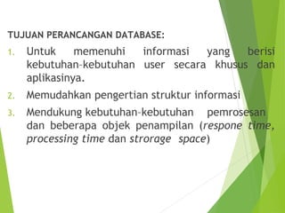 TUJUAN PERANCANGAN DATABASE:
1. Untuk memenuhi informasi yang berisi
kebutuhan–kebutuhan user secara khusus dan
aplikasinya.
2. Memudahkan pengertian struktur informasi
3. Mendukung kebutuhan–kebutuhan pemrosesan
dan beberapa objek penampilan (respone time,
processing time dan strorage space)
 