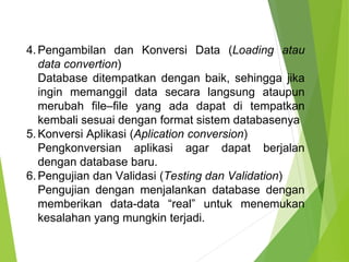 4.Pengambilan dan Konversi Data (Loading atau
data convertion)
Database ditempatkan dengan baik, sehingga jika
ingin memanggil data secara langsung ataupun
merubah file–file yang ada dapat di tempatkan
kembali sesuai dengan format sistem databasenya
5.Konversi Aplikasi (Aplication conversion)
Pengkonversian aplikasi agar dapat berjalan
dengan database baru.
6.Pengujian dan Validasi (Testing dan Validation)
Pengujian dengan menjalankan database dengan
memberikan data-data “real” untuk menemukan
kesalahan yang mungkin terjadi.
 