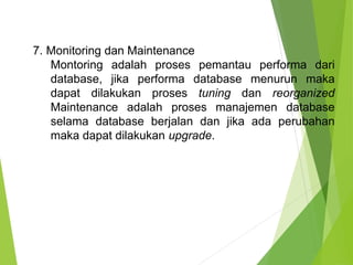 7. Monitoring dan Maintenance
Montoring adalah proses pemantau performa dari
database, jika performa database menurun maka
dapat dilakukan proses tuning dan reorganized
Maintenance adalah proses manajemen database
selama database berjalan dan jika ada perubahan
maka dapat dilakukan upgrade.
 
