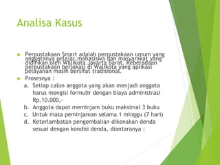 Analisa Kasus
► Perpustakaan Smart adalah perpustakaan umum yang
anggotanya pelajar,mahasiswa dan masyarakat yang
didirikan oleh Walikota Jakarta Barat. Keberadaan
perpustakaan berlokasi di Walikota yang aplikasi
pelayanan masih bersifat tradisional.
► Prosesnya :
a. Setiap calon anggota yang akan menjadi anggota
harus mengisi formulir dengan biaya administrasi
Rp.10.000,-
b. Anggota dapat meminjam buku maksimal 3 buku
c. Untuk masa peminjaman selama 1 minggu (7 hari)
d. Keterlambatan pengembalian dikenakan denda
sesuai dengan kondisi denda, diantaranya :
 