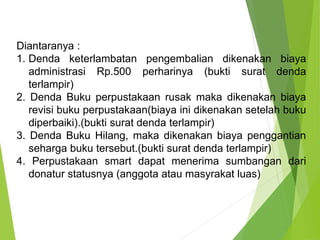 Diantaranya :
1. Denda keterlambatan pengembalian dikenakan biaya
administrasi Rp.500 perharinya (bukti surat denda
terlampir)
2. Denda Buku perpustakaan rusak maka dikenakan biaya
revisi buku perpustakaan(biaya ini dikenakan setelah buku
diperbaiki).(bukti surat denda terlampir)
3. Denda Buku Hilang, maka dikenakan biaya penggantian
seharga buku tersebut.(bukti surat denda terlampir)
4. Perpustakaan smart dapat menerima sumbangan dari
donatur statusnya (anggota atau masyrakat luas)
 