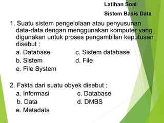 1. Suatu sistem pengelolaan atau penyusunan
data-data dengan menggunakan komputer yang
digunakan untuk proses pengambilan keputusan
disebut :
a. Database c. Sistem database
b. Sistem d. File
e. File System
2. Fakta dari suatu obyek disebut :
a. Informasi c. Database
b. Data d. DMBS
e. Metadata
Latihan Soal
Sistem Basis Data
 