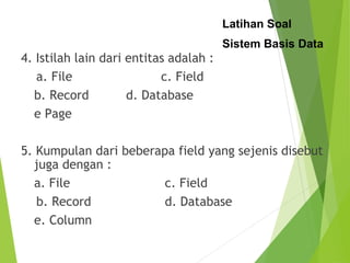 Latihan Soal
Sistem Basis Data
4. Istilah lain dari entitas adalah :
a. File c. Field
b. Record d. Database
e Page
5. Kumpulan dari beberapa field yang sejenis disebut
juga dengan :
a. File c. Field
b. Record d. Database
e. Column
 