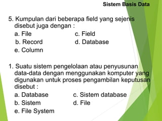 Sistem Basis Data
5. Kumpulan dari beberapa field yang sejenis
disebut juga dengan :
a. File c. Field
b. Record d. Database
e. Column
1. Suatu sistem pengelolaan atau penyusunan
data-data dengan menggunakan komputer yang
digunakan untuk proses pengambilan keputusan
disebut :
a. Database c. Sistem database
b. Sistem d. File
e. File System
 