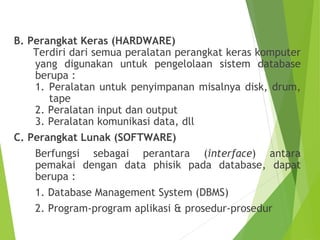 B. Perangkat Keras (HARDWARE)
Terdiri dari semua peralatan perangkat keras komputer
yang digunakan untuk pengelolaan sistem database
berupa :
1. Peralatan untuk penyimpanan misalnya disk, drum,
tape
2. Peralatan input dan output
3. Peralatan komunikasi data, dll
C. Perangkat Lunak (SOFTWARE)
Berfungsi sebagai perantara (interface) antara
pemakai dengan data phisik pada database, dapat
berupa :
1. Database Management System (DBMS)
2. Program-program aplikasi & prosedur-prosedur
 