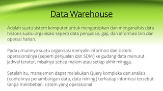 Data Warehouse
Adalah suatu sistem komputer untuk mengarsipkan dan menganalisis data
historis suatu organisasi seperti data penjualan, gaji, dan informasi lain dari
operasi harian.
Pada umumnya suatu organisasi menyalin informasi dari sistem
operasionalnya (seperti penjualan dan SDM) ke gudang data menurut
jadwal teratur, misalnya setiap malam atau setiap akhir minggu.
Setelah itu, manajemen dapat melakukan Query kompleks dan analisis
(contohnya penambangan data, data mining) terhadap informasi tersebut
tanpa membebani sistem yang operasional
 