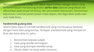 Menurut Moore and Chang, SPK dapat digambarkan sebagai sistem yang
berkemampuan mendukung analisis ad hoc data (laporan yang dibuat jika
dibutuhkan pada situasi tertentu), dan pemodelan keputusan, berorientasi
keputusan, orientasi perencanaan masa depan, dan digunakan pada saat-
saat tidak biasa.
Karakteristik gudang data
Sistem basis data ini memiliki karakteristik yang membuatnya berbeda
dengan basis data yang lainnya. Terdapat 4 karakteristik yang menjadi ciri
khas dari basis data ini, yaitu:
1. Berorientasi kepada subjek
2. Data yang dimiliki terintegrasi
3. Data yang disimpan bersifat tetap
4. Dibuat dalam rentang waktu tertentu
 