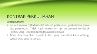 KONTRAK PERKULIAHAN
Secara Umum:
1. Kehadiran min. 75% dari total seluruh pertemuan perkuliahan, yakni
16x pertemuan. Tidak hadir maksimum 4x pertemuan termasuk
(alpha, sakit , izin dan berbagai alasan lainnya)
2. Tidak diperbolehkan masuk kuliah yang memakai kaos oblong,
sandal atau sepatu sandal.
 