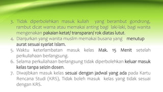 3. Tidak diperbolehkan masuk kuliah yang berambut gondrong,
rambut dicat warna atau memakai anting bagi laki-laki, bagi wanita
mengenakan pakaian ketat/ transparan/ rok diatas lutut.
4. Dianjurkan yang wanita muslim memakai busana yang menutup
aurat sesuai syariat Islam.
5. Waktu keterlambatan masuk kelas Mak. 15 Menit setelah
perkuliahaan berlangsung.
6. Selama perkuliahaan berlangsung tidak diperbolehkan keluar masuk
kelas tanpa seizin dosen.
7. Diwajibkan masuk kelas sesuai dengan jadwal yang ada pada Kartu
Rencana Studi (KRS), Tidak boleh masuk kelas yang tidak sesuai
dengan KRS.
 