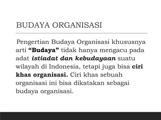 BUDAYA ORGANISASI
Pengertian Budaya Organisasi khususnya
arti “Budaya” tidak hanya mengacu pada
adat istiadat dan kebudayaan suatu
wilayah di Indonesia, tetapi juga bisa ciri
khas organisasi. Ciri khas sebuah
organisasi ini bisa dikatakan sebagai
budaya organisasi.
 