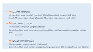 – MEMAHAMI MASALAH
Memperjelas suatu masalah yang tidak diketahui dari tidak tahu menjadi tahu.
Contoh: Mengapa negara kita yang kaya akan SDA, tetapi masyarakatnya masih miskin
– MEMECAHKAN MASALAH
Meminimalkan masalah yang telah terjadi
Contoh: Penelitian untuk menemukan model pendidikan efektif yang dapat meningkatkan kualitas
SDM
Indonesia
– MENGANTISIPASI MASALAH
Mengupayakan supaya masalah tidak terjadi
Contoh: Penelitian untuk mencari cara agar setelah pengumuman UN siswa tidak hura-hura dijalanan
 