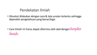 • Dituntut dilakukan dengan cara & tata urutan tertentu sehingga
diperoleh pengetahuan yang benar/logis
• Cara ilmiah ini harus dapat diterima oleh akal dengan berpikir
ilmiah.
 