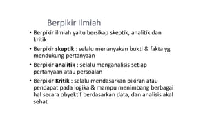 • Berpikir ilmiah yaitu bersikap skeptik, analitik dan
kritik
• Berpikir skeptik : selalu menanyakan bukti & fakta yg
mendukung pertanyaan
• Berpikir analitik : selalu menganalisis setiap
pertanyaan atau persoalan
• Berpikir Kritik : selalu mendasarkan pikiran atau
pendapat pada logika & mampu menimbang berbagai
hal secara obyektif berdasarkan data, dan analisis akal
sehat
 