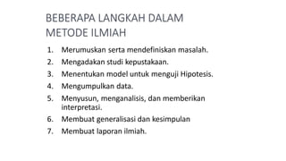 1. Merumuskan serta mendefiniskan masalah.
2. Mengadakan studi kepustakaan.
3. Menentukan model untuk menguji Hipotesis.
4. Mengumpulkan data.
5. Menyusun, menganalisis, dan memberikan
interpretasi.
6. Membuat generalisasi dan kesimpulan
7. Membuat laporan ilmiah.
 