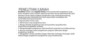 ⦁ Penelitian adalah suatu kegiatan ilmiah untuk memperoleh pengetahuan yang
benar mengenai suatu masalah, dapat berupa fakta, konsep, generalisasi dan teori
⦁ Penelitian ilmiah adalah rangkaian pengamatan yang sambung bersambung,
berakumulasi dan melahirkan teori-teori yang mampu menjelaskan dan
meramalkan fenomena-fenomena
⦁ Fungsi penelitian ilmiah, yaitu
⦁ 1. Menemukan suatu pengetahuan baru
⦁ 2. Menguji kembali pengetahuan atau hasil penelitian yang ditemukan
sebelumnya (mengadakan verifikasi)
⦁ 3. Mengembangkan pengatahuan (hasil penelitian) yang telah teruji kebenarannya
⦁ 4. Mencari hubungan antara pengetahuan yang baru ditemukan dengan
pengetahuan yang lain
⦁ 5. Mengadakan ramalan (prediksi) dengan ditemukan hubungan (hubungan sebab
akibat) dengan pengetahuan-pengetahuan yang mendahuluinya
 