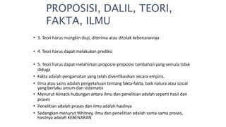 • 3. Teori harus mungkin diuji, diterima atau ditolak kebenarannya
• 4. Teori harus dapat melakukan prediksi
• 5. Teori harus dapat melahirkan proposisi-proposisi tambahan yang semula tidak
diduga
• Fakta adalah pengamatan yang telah diverifikasikan secara empiris.
• Ilmu atau sains adalah pengetahuan tentang fakta-fakta, baik natura atau sosial
yang berlaku umum dan sistematis
• Menurut Almack hubungan antara ilmu dan penelitian adalah seperti hasil dan
proses
• Penelitian adalah proses dan ilmu adalah hasilnya
• Sedangkan menurut Whitney, ilmu dan penelitian adalah sama-sama proses,
hasilnya adalah KEBENARAN
PROPOSISI, DALIL, TEORI,
FAKTA, ILMU
 