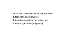 • Ada 3 teori kebenaran dalam berpikir ilmiah
• 1. teori koherensi (konsisten)
• 2. teori korespondensi (berhubungan)
• 3. teor pragmatisme (fungsional)
 