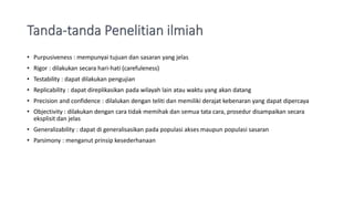 • Purpusiveness : mempunyai tujuan dan sasaran yang jelas
• Rigor : dilakukan secara hari-hati (carefuleness)
• Testability : dapat dilakukan pengujian
• Replicability : dapat direplikasikan pada wilayah lain atau waktu yang akan datang
• Precision and confidence : dilalukan dengan teliti dan memiliki derajat kebenaran yang dapat dipercaya
• Objectivity : dilakukan dengan cara tidak memihak dan semua tata cara, prosedur disampaikan secara
eksplisit dan jelas
• Generalizability : dapat di generalisasikan pada populasi akses maupun populasi sasaran
• Parsimony : menganut prinsip kesederhanaan
 