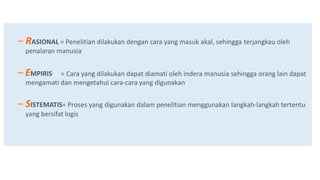 – RASIONAL = Penelitian dilakukan dengan cara yang masuk akal, sehingga terjangkau oleh
penalaran manusia
– EMPIRIS = Cara yang dilakukan dapat diamati oleh indera manusia sehingga orang lain dapat
mengamati dan mengetahui cara-cara yang digunakan
– SISTEMATIS= Proses yang digunakan dalam penelitian menggunakan langkah-langkah tertentu
yang bersifat logis
 