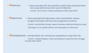 – PENEMUAN = Data yang diperoleh dari penelitian adalah data yang betul-betul
baru yang sebelumnya belum pernah diketahui.
Contoh: menemukan model pembelajaran SMP yang efektif
– PEMBUKTIAN = Data yang diperoleh digunakan untuk membuktikan adanya
keraguan terhadap informasi atau pengetahuan tertentu
Contoh: membuktikan keragu-raguan terhadap model pembelajaran yang
diterapkan di LN, apakah efektif untuk diterapkan di Indonesia?
– PENGEMBANGAN = memperdalam dan memperluas pengetahuan yang telah ada
Contoh: mengembangkan model pembelajaran yang telah ada sehingga
menjadi lebih efektif
 
