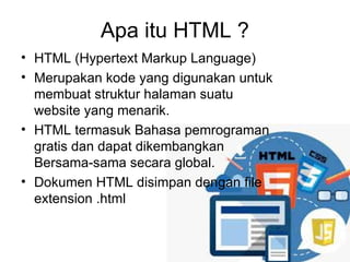 Apa itu HTML ?
• HTML (Hypertext Markup Language)
• Merupakan kode yang digunakan untuk
membuat struktur halaman suatu
website yang menarik.
• HTML termasuk Bahasa pemrograman
gratis dan dapat dikembangkan
Bersama-sama secara global.
• Dokumen HTML disimpan dengan file
extension .html
 